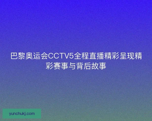 巴黎奥运会CCTV5全程直播精彩呈现精彩赛事与背后故事