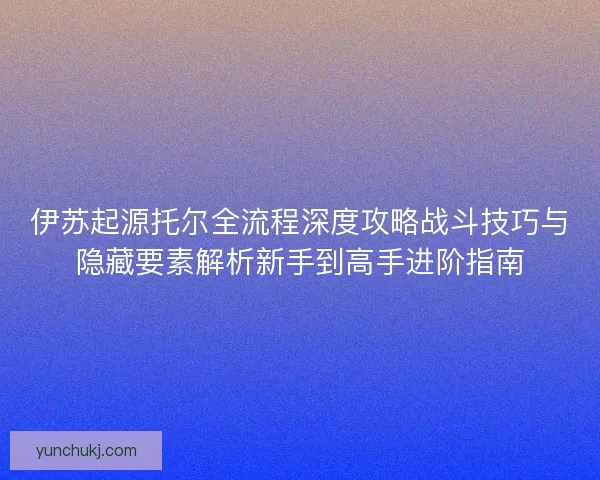 伊苏起源托尔全流程深度攻略战斗技巧与隐藏要素解析新手到高手进阶指南