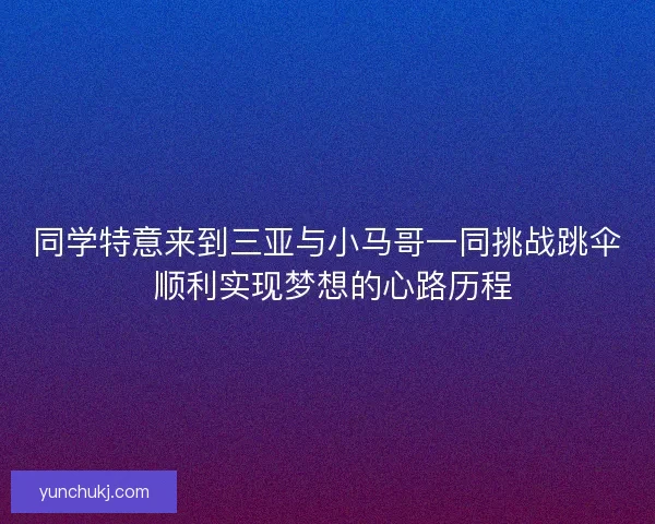 同学特意来到三亚与小马哥一同挑战跳伞 顺利实现梦想的心路历程
