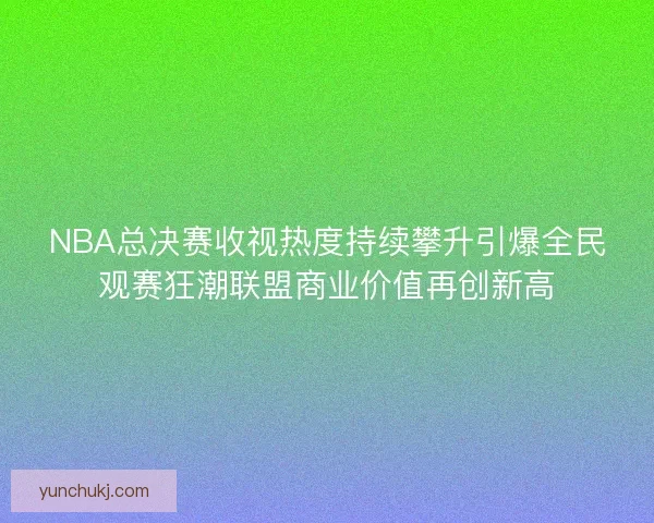 NBA总决赛收视热度持续攀升引爆全民观赛狂潮联盟商业价值再创新高