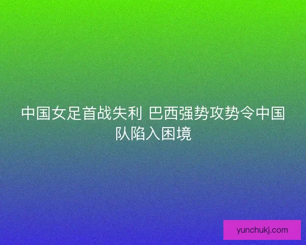中国女足首战失利 巴西强势攻势令中国队陷入困境