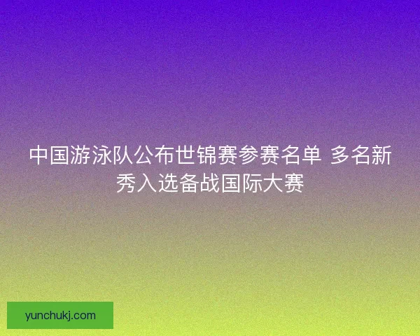 中国游泳队公布世锦赛参赛名单 多名新秀入选备战国际大赛