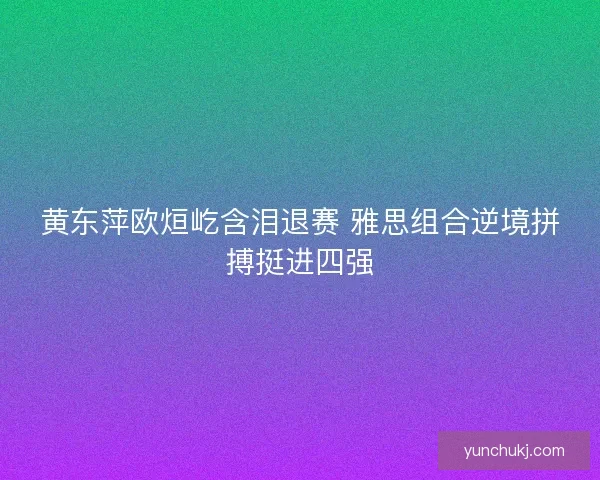 黄东萍欧烜屹含泪退赛 雅思组合逆境拼搏挺进四强