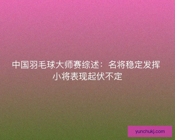 中国羽毛球大师赛综述：名将稳定发挥 小将表现起伏不定